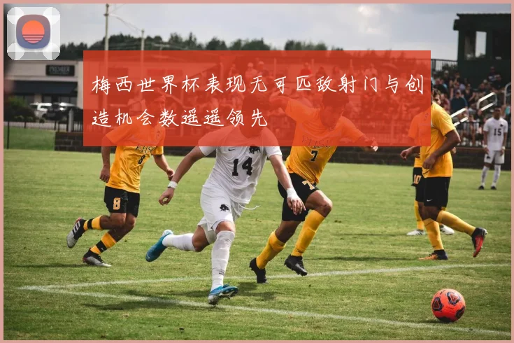 梅西世界杯表现无可匹敌射门与创造机会数遥遥领先