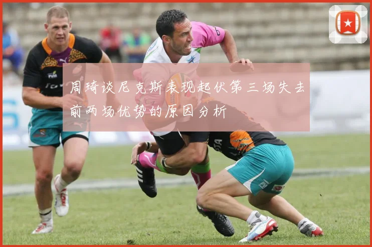周琦谈尼克斯表现起伏第三场失去前两场优势的原因分析