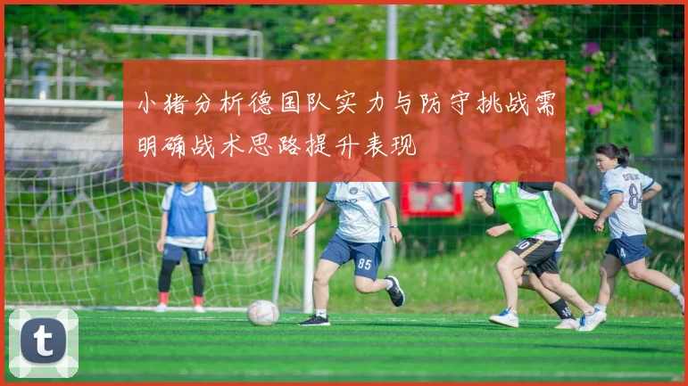 小猪分析德国队实力与防守挑战需明确战术思路提升表现