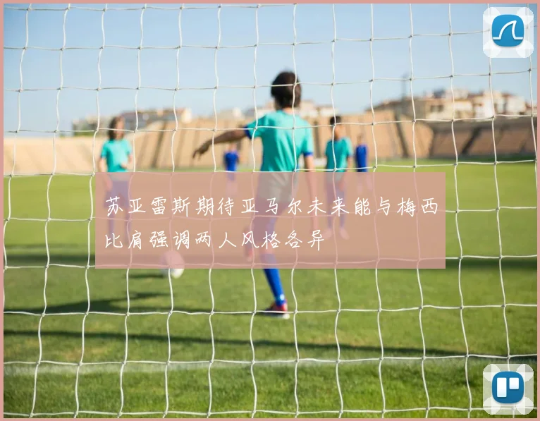 苏亚雷斯期待亚马尔未来能与梅西比肩强调两人风格各异