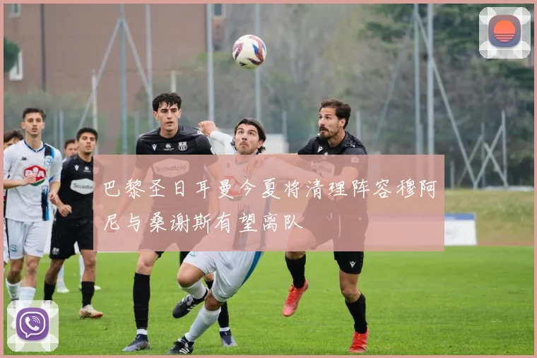 巴黎圣日耳曼今夏将清理阵容穆阿尼与桑谢斯有望离队