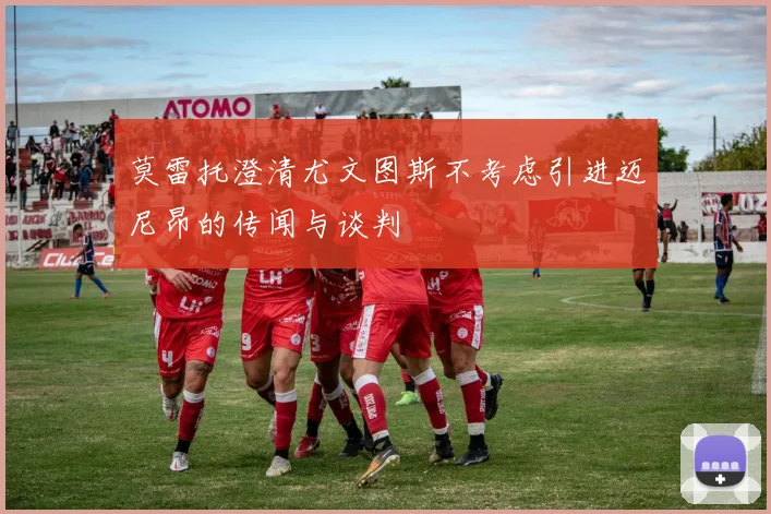 莫雷托澄清尤文图斯不考虑引进迈尼昂的传闻与谈判