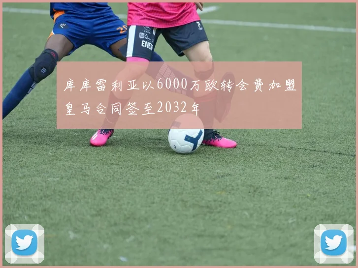 库库雷利亚以6000万欧转会费加盟皇马合同签至2032年