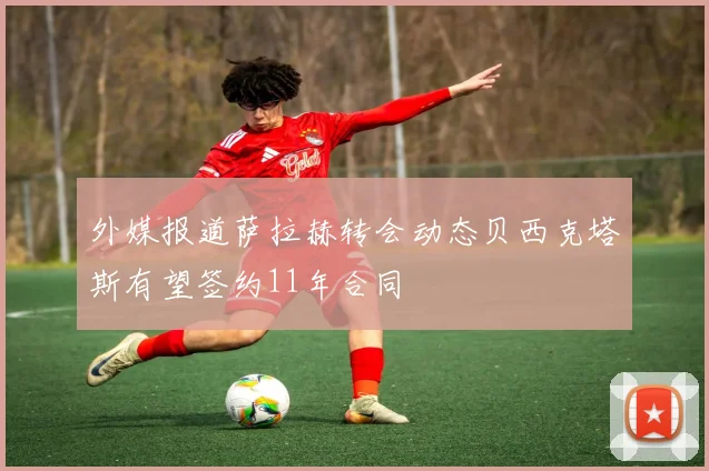 外媒报道萨拉赫转会动态贝西克塔斯有望签约11年合同