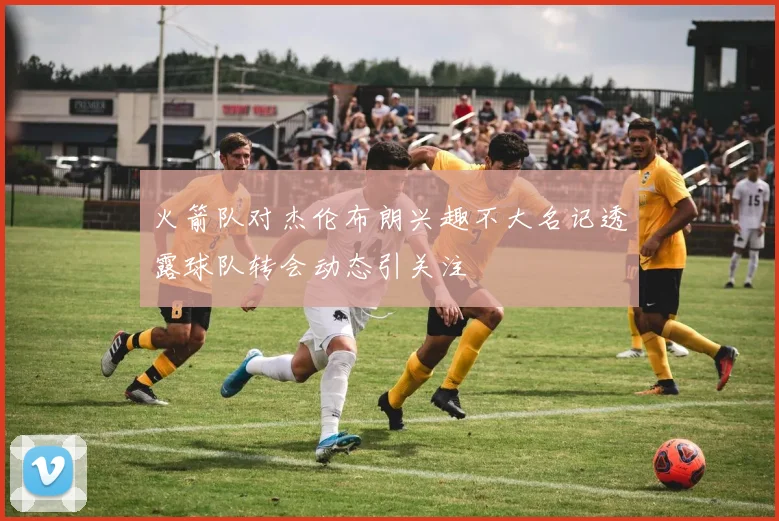 火箭队对杰伦布朗兴趣不大名记透露球队转会动态引关注