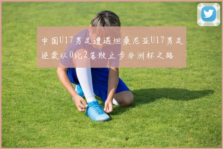 中国U17男足遭遇坦桑尼亚U17男足逆袭以0比2落败止步非洲杯之路