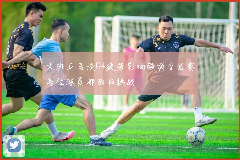 文班亚马谈G4疲劳影响强调季后赛每位球员都面临挑战
