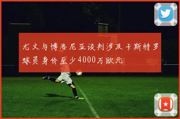 尤文与博洛尼亚谈判涉及卡斯特罗球员身价至少4000万欧元