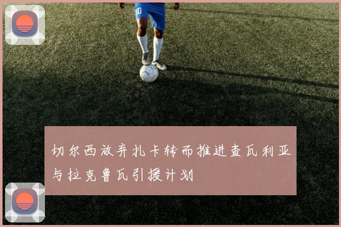 切尔西放弃扎卡转而推进查瓦利亚与拉克鲁瓦引援计划