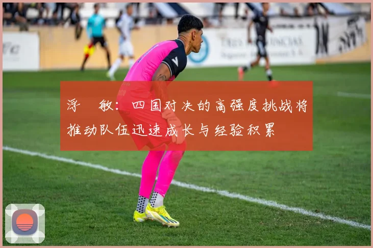 浮嶋敏：四国对决的高强度挑战将推动队伍迅速成长与经验积累