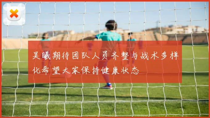 吴曦期待团队人员齐整与战术多样化希望大家保持健康状态
