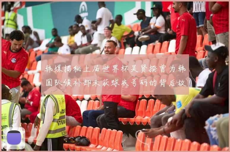 韩媒揭秘上届世界杯吴贤揆曾为韩国队候补却未获球衣号码的背后故事