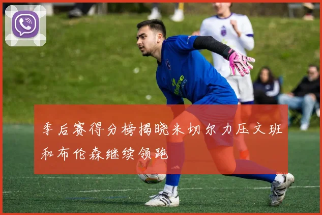 季后赛得分榜揭晓米切尔力压文班和布伦森继续领跑