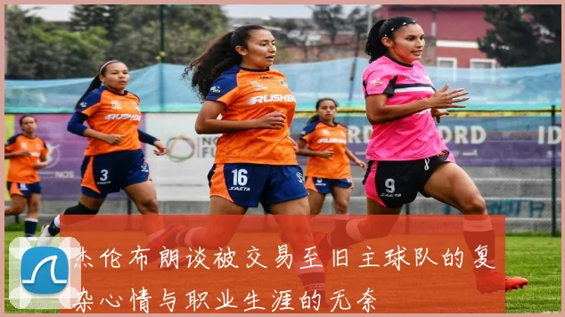 杰伦布朗谈被交易至旧主球队的复杂心情与职业生涯的无奈
