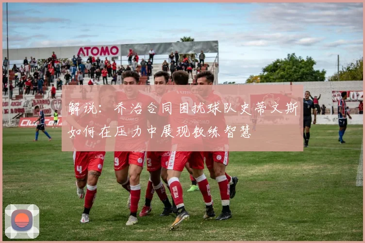 解说：乔治合同困扰球队史蒂文斯如何在压力中展现教练智慧